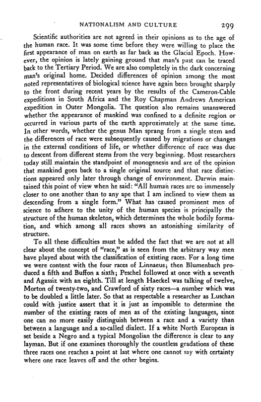NATIONALISM AND CULTURE 299 Scientific authorities are not agreed in their opinions as to the age of the human race. It was some time before they were willing to place the first appearance of man on earth as far back as the Glacial Epoch. How- ever, the opinion is Jately gaining ground that man’s past can be traced back to the Tertiary Period, We are also completely in the dark concerning man’s original home. Decided differences of opinion among the most noted representatives of biologieal science have again been brought sharply to the front during recent years by the results of the Cameron-Cable expeditions in South Africa and the Roy Chapman Andrews American expedition in Outer Mongolia. The question also remains unanswered whether the appearance of mankind was confined to a definite region o occurred in various parts of the earth approximately at the same time. In other words, whether the genus Man sprang from a singlc stem and the differences of race were subsequently caused by migrations or changes in the external conditions of life, or whether difference of race was duc to descent from different stems from the very beginning. Most rescarchers today still maintain the standpoint of monogenesis and are of the opinion that mankind goes back to a single original source and that race distinc tions appeared only later through change of environment. Darwin main- tained this point of view when he said: “All human races are so immensely closer to one another than to any ape that I am inclined to view them as descending from 2 single form.” What has caused prominent men of science to adhere to the unity of the human specis is principally the structure of the human skeleton, which determines the whole bodily forma- tion, and which among all races shows an astonishing similarity of structure. To all these diffculties must be added the fact that we are not at all clear about the concept of “race,” as is seen from the arbitrary way men have played about with the cl of existing races. For a long time. we were content with the four races of Linnacus; then Blumenbach pro- duced a fifth and Buffon a sixth; Peschel followed at once with 2 seventh and Agassiz with an cighth. Till at length Haeckel was talking of twelve, Morton of twenty-two, and Crawford of sixty races— number which was to be doubled a litte fater. So that s respectable a researcher as Luschan could with justice assert that it is just as impossble to determine the number of the existing races of men as of the existing languages, since one can no more easily distinguish between a race and a variety than between a language and a so<alled dialect. If a white North European is set beside 2 Negro and 2 typical Mongolian the difference is clear to any Iayman. But i one examines thoroughly the countless gradations of these three races one reaches a point at last where one cannot say with certainty where one race leaves off and the other begins.